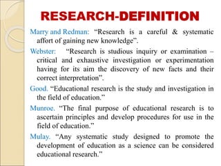 RESEARCH-DEFINITION
Marry and Redman: “Research is a careful & systematic
affort of gaining new knowledge”.
Webster: “Research is studious inquiry or examination –
critical and exhaustive investigation or experimentation
having for its aim the discovery of new facts and their
correct interpretation”.
Good. “Educational research is the study and investigation in
the field of education.”
Munroe. “The final purpose of educational research is to
ascertain principles and develop procedures for use in the
field of education.”
Mulay. “Any systematic study designed to promote the
development of education as a science can be considered
educational research.”
 