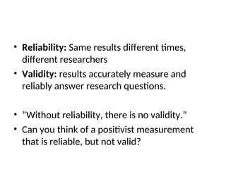 • Reliability: Same results different times,
different researchers
• Validity: results accurately measure and
reliably answer research questions.
• “Without reliability, there is no validity.”
• Can you think of a positivist measurement
that is reliable, but not valid?
 