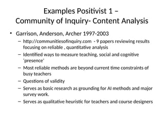 Examples Positivist 1 –
Community of Inquiry- Content Analysis
• Garrison, Anderson, Archer 1997-2003
– http://communitiesofinquiry.com - 9 papers reviewing results
focusing on reliable , quantitative analysis
– Identified ways to measure teaching, social and cognitive
‘presence’
– Most reliable methods are beyond current time constraints of
busy teachers
– Questions of validity
– Serves as basic research as grounding for AI methods and major
survey work.
– Serves as qualitative heuristic for teachers and course designers
 
