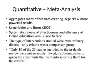 Quantitative – Meta-Analysis
• Aggregates many effect sizes creating large N’s & more
powerful results.
• Ungerleider and Burns (2003)
• Systematic review of effectiveness and efficiency of
Online education versus Face to face
• The type of interventions studied were extraordinary
diverse –only criteria was a comparison group
• “Only 10 of the 25 studies included in the in-depth
review were not seriously flawed, a sobering statistic
given the constraints that went into selecting them for
the review.”
 
