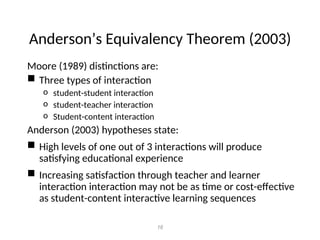 Anderson’s Equivalency Theorem (2003)
Moore (1989) distinctions are:
 Three types of interaction
o student-student interaction
o student-teacher interaction
o Student-content interaction
Anderson (2003) hypotheses state:
 High levels of one out of 3 interactions will produce
satisfying educational experience
 Increasing satisfaction through teacher and learner
interaction interaction may not be as time or cost-effective
as student-content interactive learning sequences
16
 