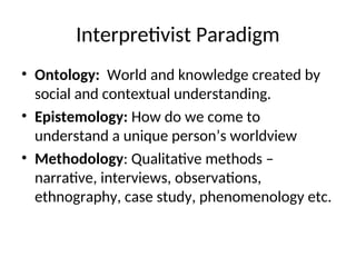 Interpretivist Paradigm
• Ontology: World and knowledge created by
social and contextual understanding.
• Epistemology: How do we come to
understand a unique person’s worldview
• Methodology: Qualitative methods –
narrative, interviews, observations,
ethnography, case study, phenomenology etc.
 