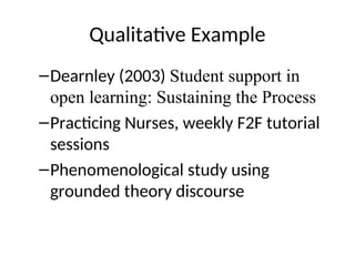 Qualitative Example
–Dearnley (2003) Student support in
open learning: Sustaining the Process
–Practicing Nurses, weekly F2F tutorial
sessions
–Phenomenological study using
grounded theory discourse
 
