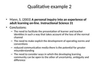 Qualitative example 2
• Mann, S. (2003) A personal inquiry into an experience of
adult learning on-line. Instructional Science 31
• Conclusions:
– The need to facilitate the presentation of learner and teacher
identities in such a way that takes account of the loss of the normal
channel
– The need to make explicit the development of operating norms and
conventions
– reduced communicative media there is the potential for greater
misunderstanding
– The need to consider ways in which the developing learning
community can be open to the other of uncertainty, ambiguity and
difference
 