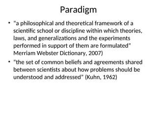 Paradigm
• “a philosophical and theoretical framework of a
scientific school or discipline within which theories,
laws, and generalizations and the experiments
performed in support of them are formulated”
Merriam Webster Dictionary, 2007)
• “the set of common beliefs and agreements shared
between scientists about how problems should be
understood and addressed” (Kuhn, 1962)
 