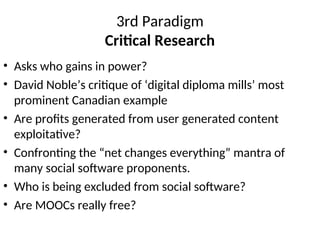 3rd Paradigm
Critical Research
• Asks who gains in power?
• David Noble’s critique of ‘digital diploma mills’ most
prominent Canadian example
• Are profits generated from user generated content
exploitative?
• Confronting the “net changes everything” mantra of
many social software proponents.
• Who is being excluded from social software?
• Are MOOCs really free?
 