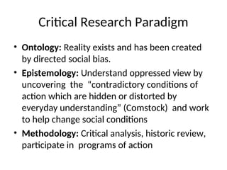 Critical Research Paradigm
• Ontology: Reality exists and has been created
by directed social bias.
• Epistemology: Understand oppressed view by
uncovering the “contradictory conditions of
action which are hidden or distorted by
everyday understanding” (Comstock) and work
to help change social conditions
• Methodology: Critical analysis, historic review,
participate in programs of action
 