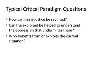 Typical Critical Paradigm Questions
• How can this injustice be rectified?
• Can the exploited be helped to understand
the oppression that undermines them?
• Who benefits from or exploits the current
situation?
 