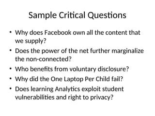 Sample Critical Questions
• Why does Facebook own all the content that
we supply?
• Does the power of the net further marginalize
the non-connected?
• Who benefits from voluntary disclosure?
• Why did the One Laptop Per Child fail?
• Does learning Analytics exploit student
vulnerabilities and right to privacy?
 