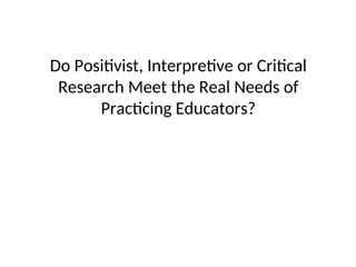 Do Positivist, Interpretive or Critical
Research Meet the Real Needs of
Practicing Educators?
 