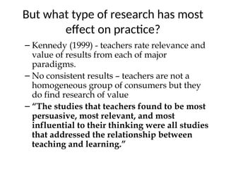 But what type of research has most
effect on practice?
– Kennedy (1999) - teachers rate relevance and
value of results from each of major
paradigms.
– No consistent results – teachers are not a
homogeneous group of consumers but they
do find research of value
– “The studies that teachers found to be most
persuasive, most relevant, and most
influential to their thinking were all studies
that addressed the relationship between
teaching and learning.”
 