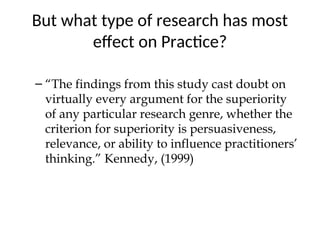 But what type of research has most
effect on Practice?
– “The findings from this study cast doubt on
virtually every argument for the superiority
of any particular research genre, whether the
criterion for superiority is persuasiveness,
relevance, or ability to influence practitioners’
thinking.” Kennedy, (1999)
 