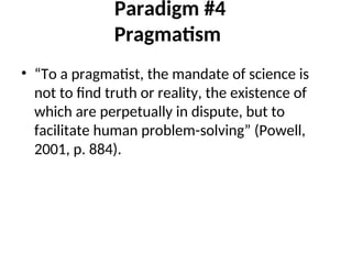 Paradigm #4
Pragmatism
• “To a pragmatist, the mandate of science is
not to find truth or reality, the existence of
which are perpetually in dispute, but to
facilitate human problem-solving” (Powell,
2001, p. 884).
 