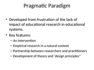 Pragmatic Paradigm
• Developed from frustration of the lack of
impact of educational research in educational
systems.
• Key features:
– An intervention
– Empirical research in a natural context
– Partnership between researchers and practitioners
– Development of theory and ‘design principles”
 