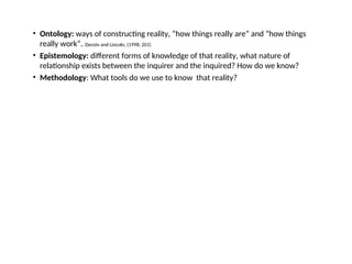 • Ontology: ways of constructing reality, “how things really are” and “how things
really work”.. Denzin and Lincoln, (1998; 201)
• Epistemology: different forms of knowledge of that reality, what nature of
relationship exists between the inquirer and the inquired? How do we know?
• Methodology: What tools do we use to know that reality?
 