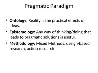 Pragmatic Paradigm
• Ontology: Reality is the practical effects of
ideas.
• Epistemology: Any way of thinking/doing that
leads to pragmatic solutions is useful.
• Methodology: Mixed Methods, design-based
research, action research
 