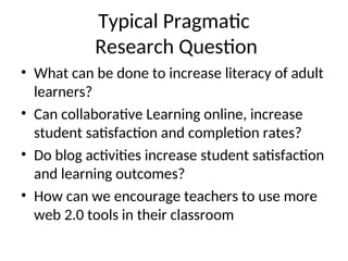 Typical Pragmatic
Research Question
• What can be done to increase literacy of adult
learners?
• Can collaborative Learning online, increase
student satisfaction and completion rates?
• Do blog activities increase student satisfaction
and learning outcomes?
• How can we encourage teachers to use more
web 2.0 tools in their classroom
 