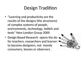 Design Tradition
• “Learning and productivity are the
results of the designs (the structures)
of complex systems of people,
environments, technology, beliefs and
texts” New London Group 2000
• Design Based Research opens the door
for teachers, researchers and learners
to become designers, not merely
consumers, bosses or observers .
 