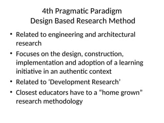 4th Pragmatic Paradigm
Design Based Research Method
• Related to engineering and architectural
research
• Focuses on the design, construction,
implementation and adoption of a learning
initiative in an authentic context
• Related to ‘Development Research’
• Closest educators have to a “home grown”
research methodology
 