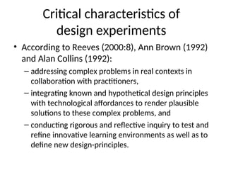 Critical characteristics of
design experiments
• According to Reeves (2000:8), Ann Brown (1992)
and Alan Collins (1992):
– addressing complex problems in real contexts in
collaboration with practitioners,
– integrating known and hypothetical design principles
with technological affordances to render plausible
solutions to these complex problems, and
– conducting rigorous and reflective inquiry to test and
refine innovative learning environments as well as to
define new design-principles.
 