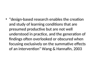 • “design-based research enables the creation
and study of learning conditions that are
presumed productive but are not well
understood in practice, and the generation of
findings often overlooked or obscured when
focusing exclusively on the summative effects
of an intervention” Wang & Hannafin, 2003
 