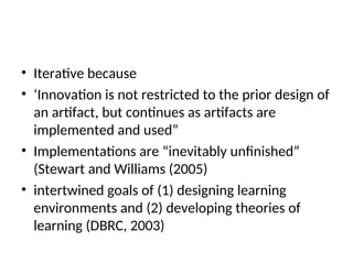 • Iterative because
• ‘Innovation is not restricted to the prior design of
an artifact, but continues as artifacts are
implemented and used”
• Implementations are “inevitably unfinished”
(Stewart and Williams (2005)
• intertwined goals of (1) designing learning
environments and (2) developing theories of
learning (DBRC, 2003)
 