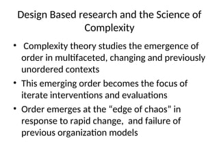 Design Based research and the Science of
Complexity
• Complexity theory studies the emergence of
order in multifaceted, changing and previously
unordered contexts
• This emerging order becomes the focus of
iterate interventions and evaluations
• Order emerges at the “edge of chaos” in
response to rapid change, and failure of
previous organization models
 