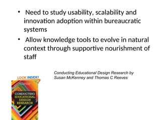 • Need to study usability, scalability and
innovation adoption within bureaucratic
systems
• Allow knowledge tools to evolve in natural
context through supportive nourishment of
staff
Conducting Educational Design Research by
Susan McKenney and Thomas C Reeves
 