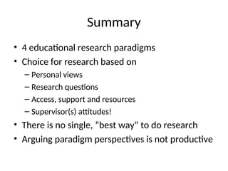 Summary
• 4 educational research paradigms
• Choice for research based on
– Personal views
– Research questions
– Access, support and resources
– Supervisor(s) attitudes!
• There is no single, “best way” to do research
• Arguing paradigm perspectives is not productive
 