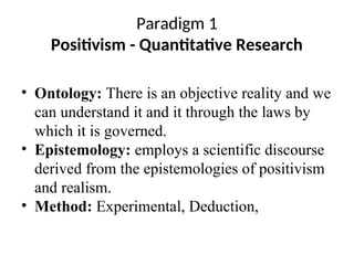 Paradigm 1
Positivism - Quantitative Research
• Ontology: There is an objective reality and we
can understand it and it through the laws by
which it is governed.
• Epistemology: employs a scientific discourse
derived from the epistemologies of positivism
and realism.
• Method: Experimental, Deduction,
 