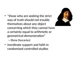 • “those who are seeking the strict
way of truth should not trouble
themselves about any object
concerning which they cannot have
a certainty equal to arithmetic or
geometrical demonstration”
– (Rene Descartes)
• Inordinate support and faith in
randomized controlled studies
 