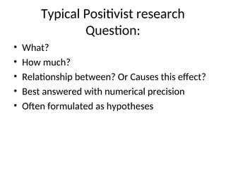 Typical Positivist research
Question:
• What?
• How much?
• Relationship between? Or Causes this effect?
• Best answered with numerical precision
• Often formulated as hypotheses
 