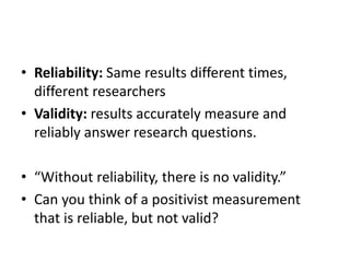 • Reliability: Same results different times,
different researchers
• Validity: results accurately measure and
reliably answer research questions.
• “Without reliability, there is no validity.”
• Can you think of a positivist measurement
that is reliable, but not valid?
 