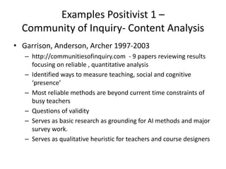 Examples Positivist 1 –
Community of Inquiry- Content Analysis
• Garrison, Anderson, Archer 1997-2003
– http://communitiesofinquiry.com - 9 papers reviewing results
focusing on reliable , quantitative analysis
– Identified ways to measure teaching, social and cognitive
‘presence’
– Most reliable methods are beyond current time constraints of
busy teachers
– Questions of validity
– Serves as basic research as grounding for AI methods and major
survey work.
– Serves as qualitative heuristic for teachers and course designers
 
