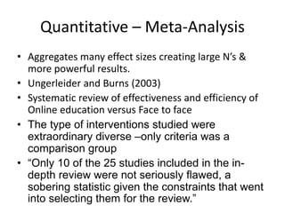 Quantitative – Meta-Analysis
• Aggregates many effect sizes creating large N’s &
more powerful results.
• Ungerleider and Burns (2003)
• Systematic review of effectiveness and efficiency of
Online education versus Face to face
• The type of interventions studied were
extraordinary diverse –only criteria was a
comparison group
• “Only 10 of the 25 studies included in the in-
depth review were not seriously flawed, a
sobering statistic given the constraints that went
into selecting them for the review.”
 