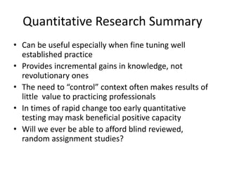 Quantitative Research Summary
• Can be useful especially when fine tuning well
established practice
• Provides incremental gains in knowledge, not
revolutionary ones
• The need to “control” context often makes results of
little value to practicing professionals
• In times of rapid change too early quantitative
testing may mask beneficial positive capacity
• Will we ever be able to afford blind reviewed,
random assignment studies?
 