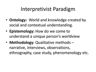 Interpretivist Paradigm
• Ontology: World and knowledge created by
social and contextual understanding.
• Epistemology: How do we come to
understand a unique person’s worldview
• Methodology: Qualitative methods –
narrative, interviews, observations,
ethnography, case study, phenomenology etc.
 