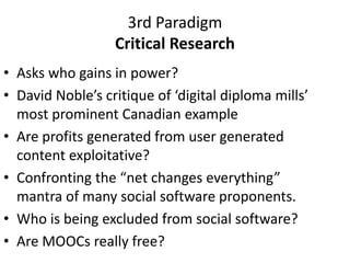 3rd Paradigm
Critical Research
• Asks who gains in power?
• David Noble’s critique of ‘digital diploma mills’
most prominent Canadian example
• Are profits generated from user generated
content exploitative?
• Confronting the “net changes everything”
mantra of many social software proponents.
• Who is being excluded from social software?
• Are MOOCs really free?
 