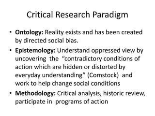 Critical Research Paradigm
• Ontology: Reality exists and has been created
by directed social bias.
• Epistemology: Understand oppressed view by
uncovering the “contradictory conditions of
action which are hidden or distorted by
everyday understanding” (Comstock) and
work to help change social conditions
• Methodology: Critical analysis, historic review,
participate in programs of action
 