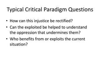 Typical Critical Paradigm Questions
• How can this injustice be rectified?
• Can the exploited be helped to understand
the oppression that undermines them?
• Who benefits from or exploits the current
situation?
 