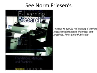 See Norm Friesen’s
Friesen, N. (2009) Re-thinking e-learning
research: foundations, methods, and
practices. Peter Lang Publishers
 