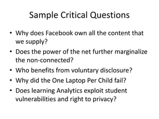 Sample Critical Questions
• Why does Facebook own all the content that
we supply?
• Does the power of the net further marginalize
the non-connected?
• Who benefits from voluntary disclosure?
• Why did the One Laptop Per Child fail?
• Does learning Analytics exploit student
vulnerabilities and right to privacy?
 