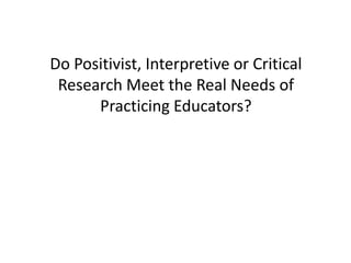 Do Positivist, Interpretive or Critical
Research Meet the Real Needs of
Practicing Educators?
 