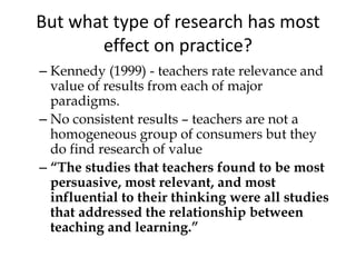 But what type of research has most
effect on practice?
– Kennedy (1999) - teachers rate relevance and
value of results from each of major
paradigms.
– No consistent results – teachers are not a
homogeneous group of consumers but they
do find research of value
– “The studies that teachers found to be most
persuasive, most relevant, and most
influential to their thinking were all studies
that addressed the relationship between
teaching and learning.”
 