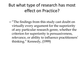 But what type of research has most
effect on Practice?
– “The findings from this study cast doubt on
virtually every argument for the superiority
of any particular research genre, whether the
criterion for superiority is persuasiveness,
relevance, or ability to influence practitioners’
thinking.” Kennedy, (1999)
 