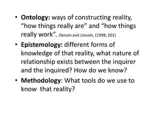 • Ontology: ways of constructing reality,
“how things really are” and “how things
really work”.. Denzin and Lincoln, (1998; 201)
• Epistemology: different forms of
knowledge of that reality, what nature of
relationship exists between the inquirer
and the inquired? How do we know?
• Methodology: What tools do we use to
know that reality?
 