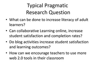Typical Pragmatic
Research Question
• What can be done to increase literacy of adult
learners?
• Can collaborative Learning online, increase
student satisfaction and completion rates?
• Do blog activities increase student satisfaction
and learning outcomes?
• How can we encourage teachers to use more
web 2.0 tools in their classroom
 