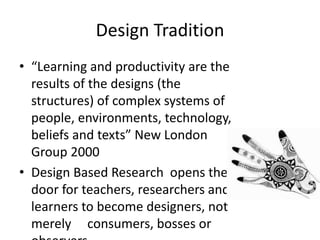 Design Tradition
• “Learning and productivity are the
results of the designs (the
structures) of complex systems of
people, environments, technology,
beliefs and texts” New London
Group 2000
• Design Based Research opens the
door for teachers, researchers and
learners to become designers, not
merely consumers, bosses or
 