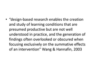• “design-based research enables the creation
and study of learning conditions that are
presumed productive but are not well
understood in practice, and the generation of
findings often overlooked or obscured when
focusing exclusively on the summative effects
of an intervention” Wang & Hannafin, 2003
 