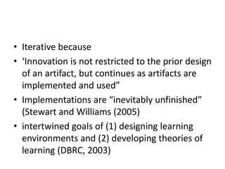 • Iterative because
• ‘Innovation is not restricted to the prior design
of an artifact, but continues as artifacts are
implemented and used”
• Implementations are “inevitably unfinished”
(Stewart and Williams (2005)
• intertwined goals of (1) designing learning
environments and (2) developing theories of
learning (DBRC, 2003)
 